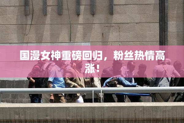 国漫女神重磅回归，粉丝热情高涨！