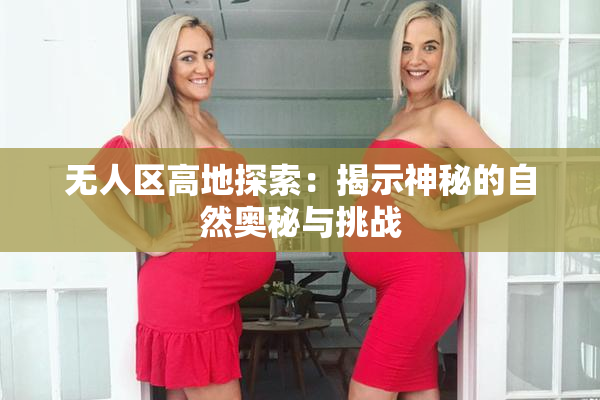 无人区高地探索：揭示神秘的自然奥秘与挑战