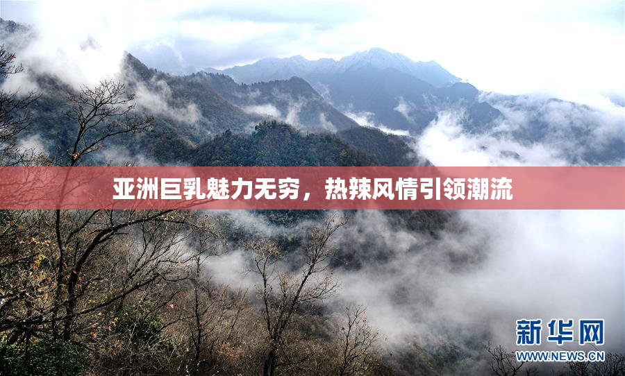 亚洲巨乳魅力无穷，热辣风情引领潮流