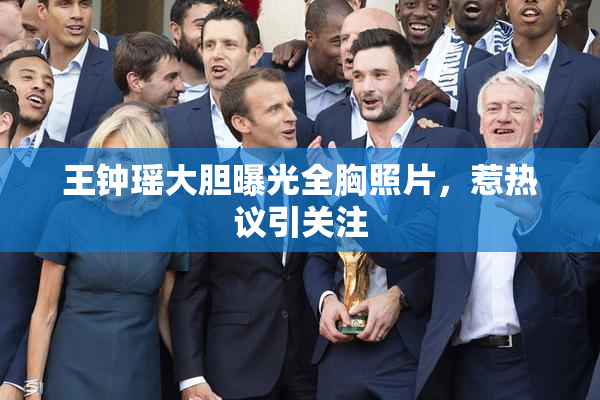 王钟瑶大胆曝光全胸照片，惹热议引关注