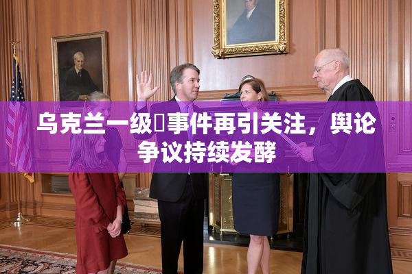 乌克兰一级婬事件再引关注，舆论争议持续发酵