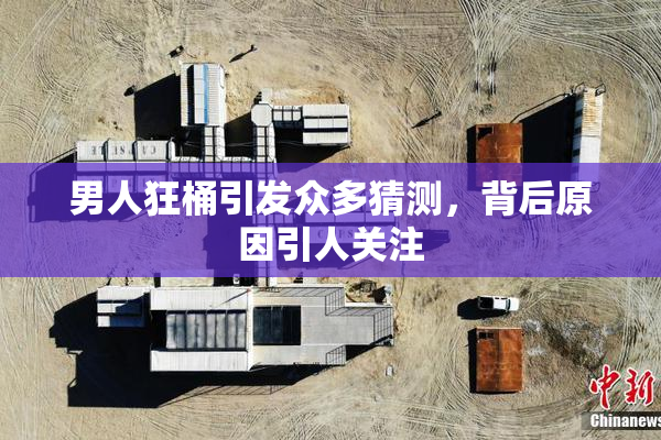 男人狂桶引发众多猜测，背后原因引人关注