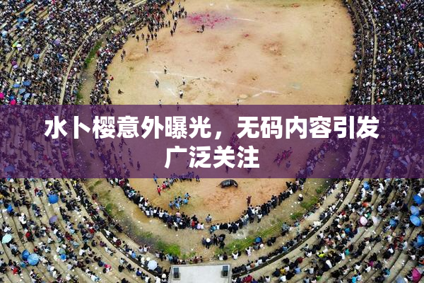 水卜樱意外曝光，无码内容引发广泛关注