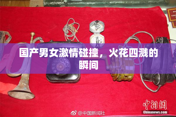 国产男女激情碰撞，火花四溅的瞬间