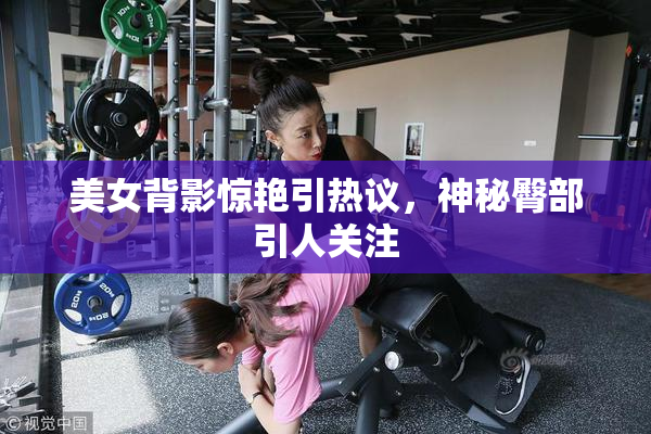 美女背影惊艳引热议，神秘臀部引人关注