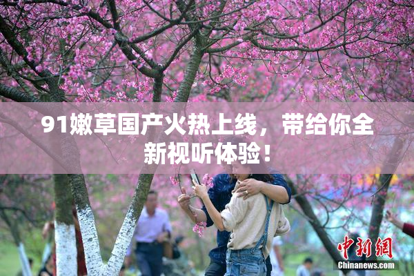 91嫩草国产火热上线，带给你全新视听体验！