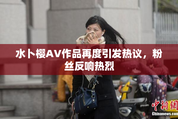 水卜樱AV作品再度引发热议，粉丝反响热烈