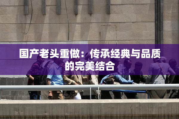国产老头重做：传承经典与品质的完美结合
