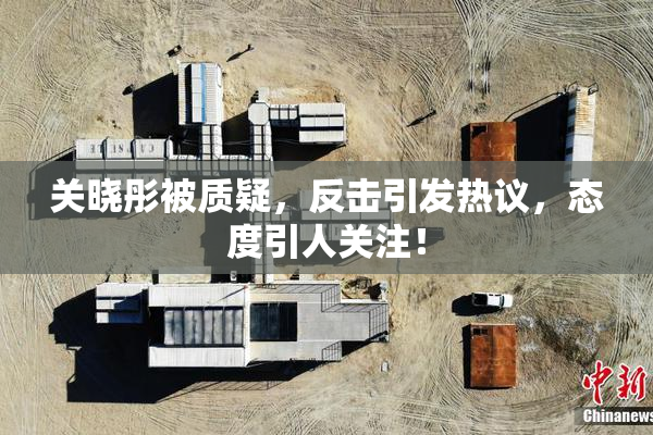 关晓彤被质疑，反击引发热议，态度引人关注！