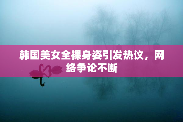 韩国美女全裸身姿引发热议，网络争论不断