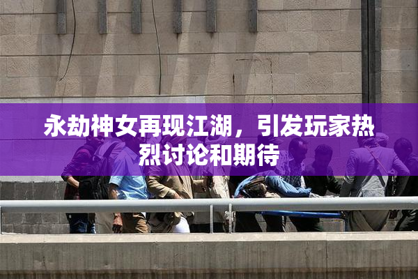 永劫神女再现江湖，引发玩家热烈讨论和期待