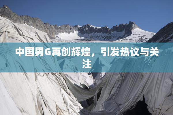 中国男G再创辉煌，引发热议与关注