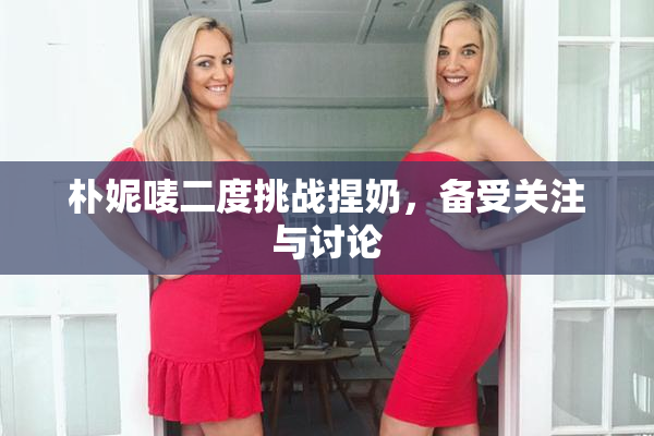 朴妮唛二度挑战捏奶，备受关注与讨论