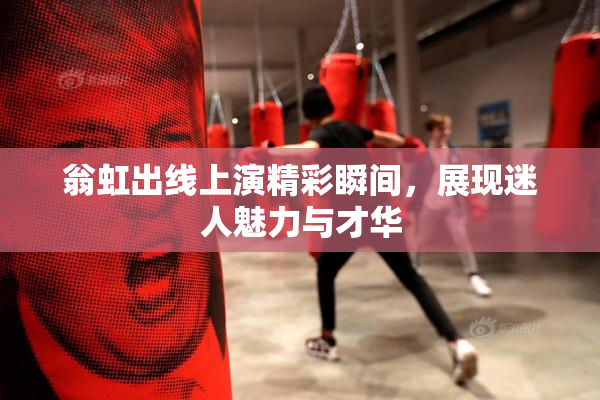 翁虹出线上演精彩瞬间，展现迷人魅力与才华