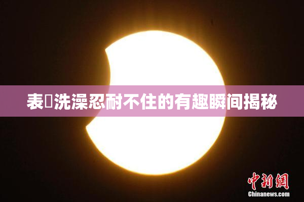 表妺洗澡忍耐不住的有趣瞬间揭秘