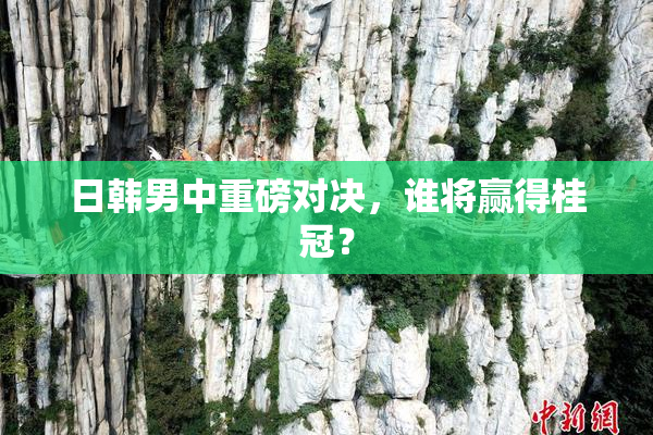 日韩男中重磅对决，谁将赢得桂冠？
