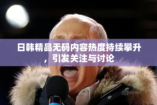 日韩精品无码内容热度持续攀升，引发关注与讨论