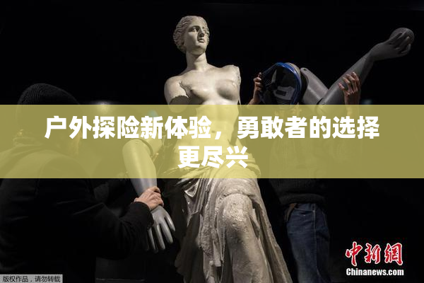 户外探险新体验，勇敢者的选择更尽兴