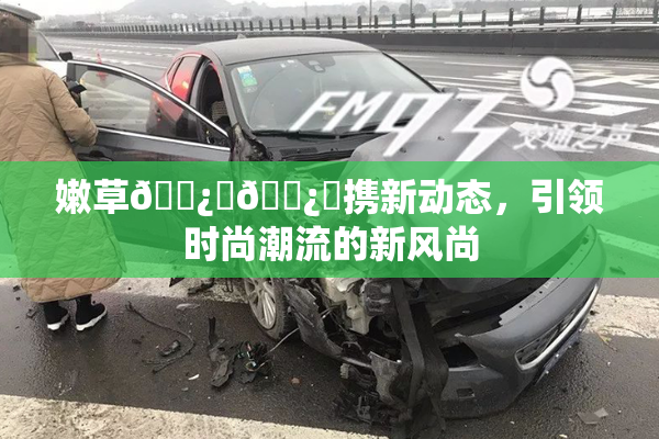 嫩草🌿‌🌿‌携新动态，引领时尚潮流的新风尚