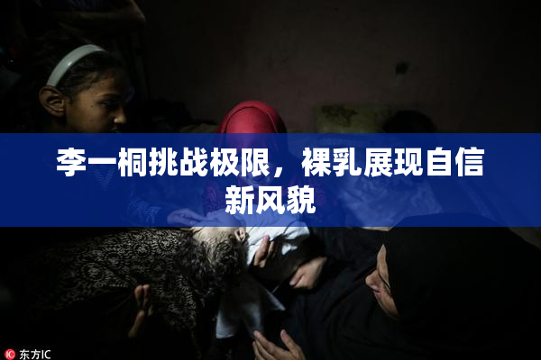 李一桐挑战极限，裸乳展现自信新风貌
