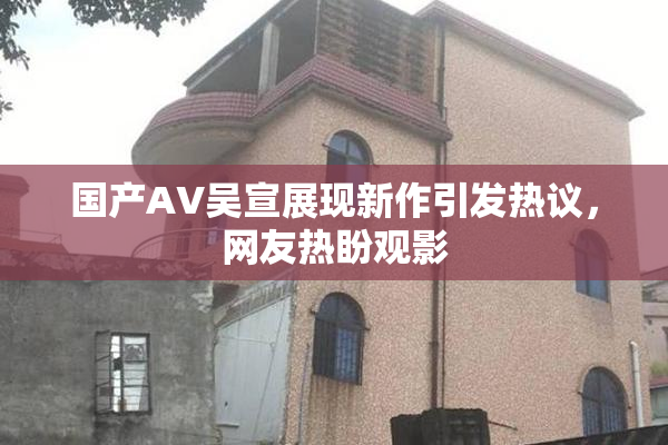 国产AV吴宣展现新作引发热议，网友热盼观影