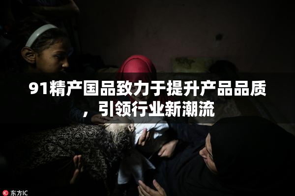 91精产国品致力于提升产品品质，引领行业新潮流