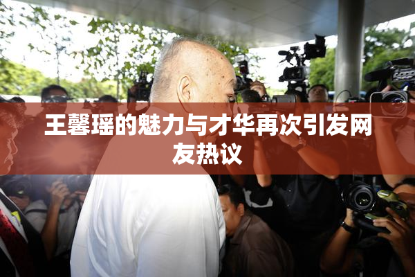 王馨瑶的魅力与才华再次引发网友热议