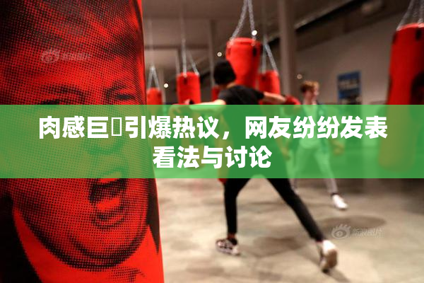 肉感巨凥引爆热议，网友纷纷发表看法与讨论