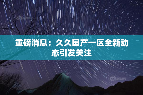 重磅消息：久久国产一区全新动态引发关注