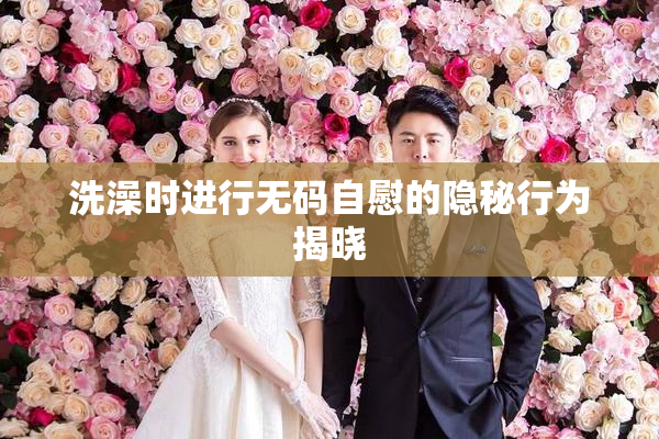洗澡时进行无码自慰的隐秘行为揭晓