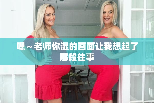 嗯～老师你湿的画面让我想起了那段往事