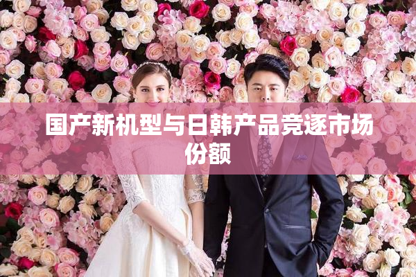 国产新机型与日韩产品竞逐市场份额