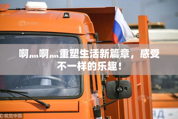 啊灬啊灬重塑生活新篇章，感受不一样的乐趣！