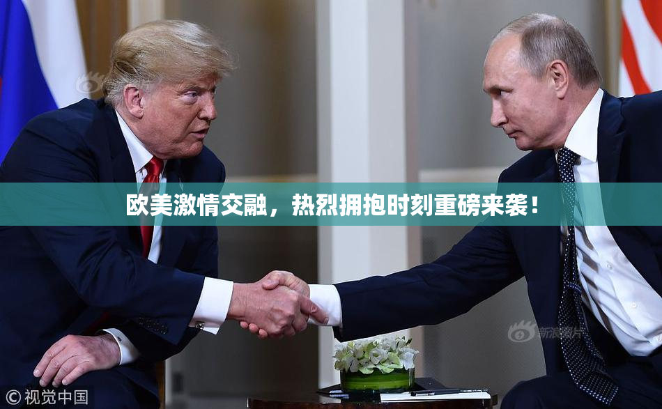 欧美激情交融，热烈拥抱时刻重磅来袭！