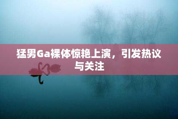猛男Ga裸体惊艳上演，引发热议与关注