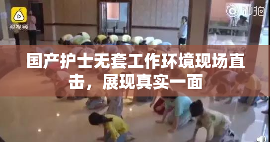 国产护士无套工作环境现场直击，展现真实一面