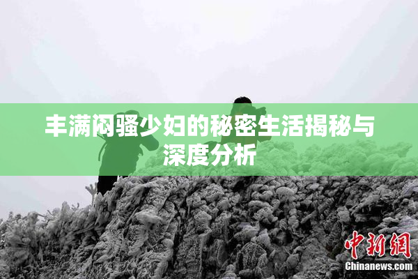 丰满闷骚少妇的秘密生活揭秘与深度分析