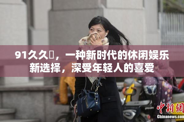 91久久擼，一种新时代的休闲娱乐新选择，深受年轻人的喜爱