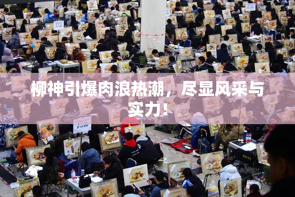 柳神引爆肉浪热潮，尽显风采与实力！