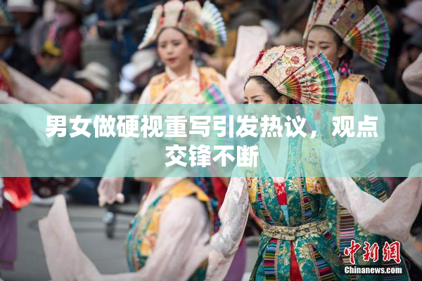 男女做硬视重写引发热议，观点交锋不断