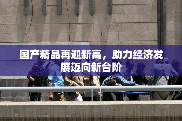 国产精品再迎新高，助力经济发展迈向新台阶