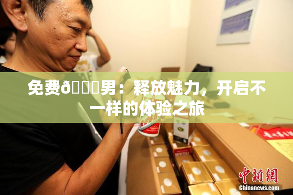 免费🔞男：释放魅力，开启不一样的体验之旅
