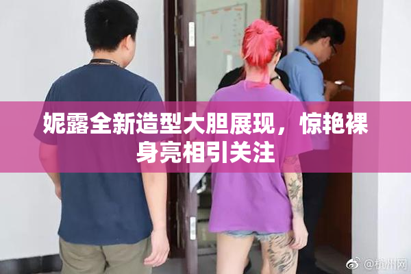 妮露全新造型大胆展现，惊艳裸身亮相引关注