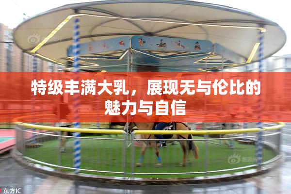 特级丰满大乳，展现无与伦比的魅力与自信