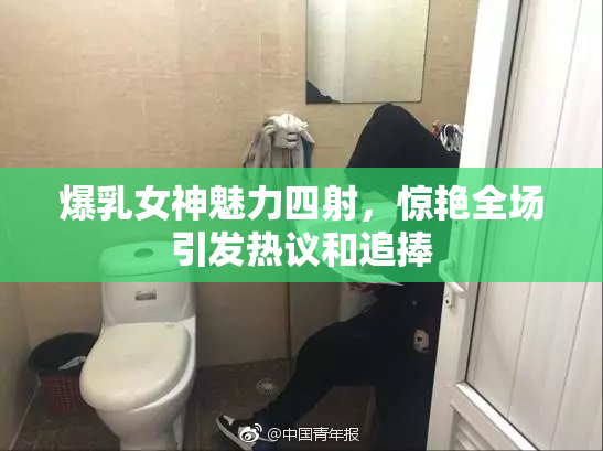 爆乳女神魅力四射，惊艳全场引发热议和追捧