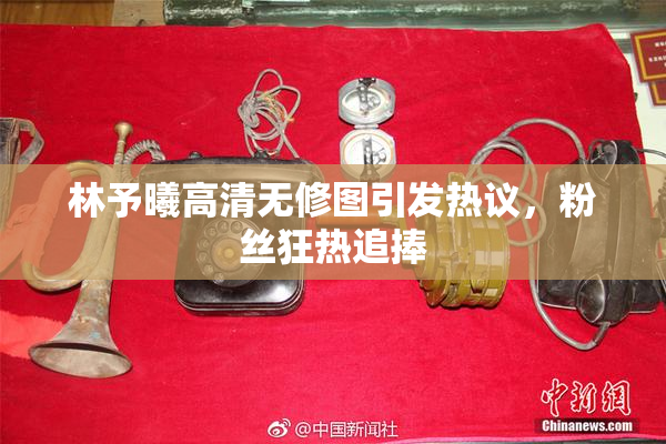 林予曦高清无修图引发热议，粉丝狂热追捧