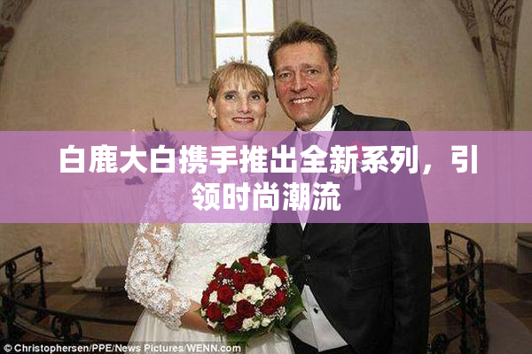 白鹿大白携手推出全新系列，引领时尚潮流