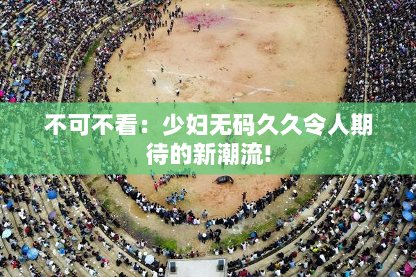 不可不看：少妇无码久久令人期待的新潮流!