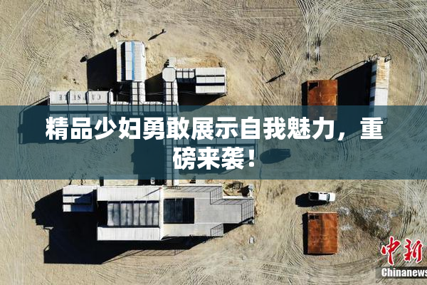 精品少妇勇敢展示自我魅力，重磅来袭！