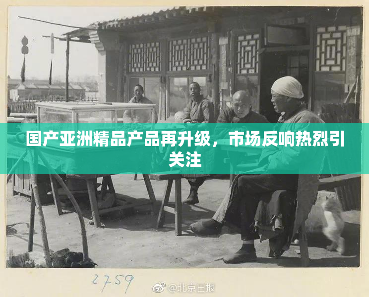国产亚洲精品产品再升级，市场反响热烈引关注